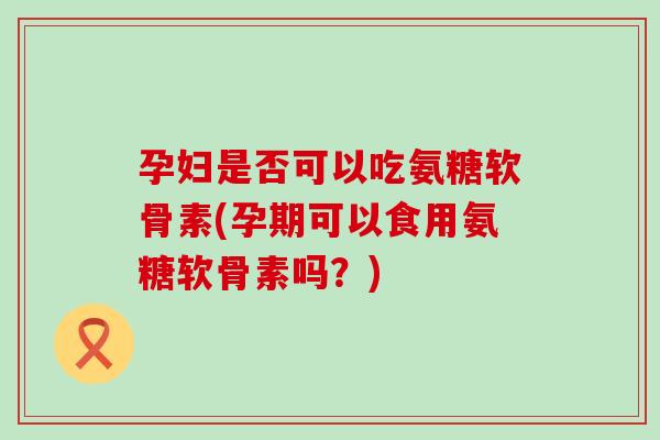 孕妇是否可以吃氨糖软骨素(孕期可以食用氨糖软骨素吗？)