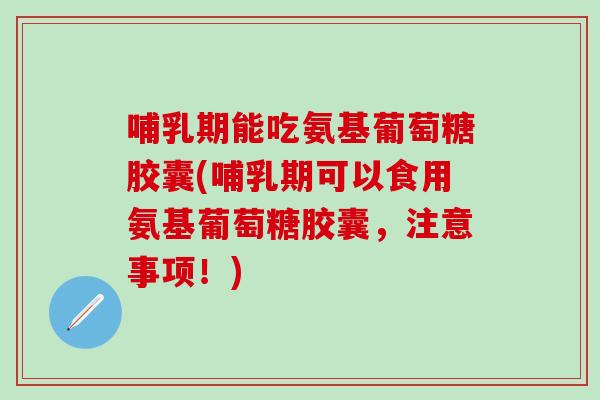 哺乳期能吃氨基葡萄糖胶囊(哺乳期可以食用氨基葡萄糖胶囊，注意事项！)