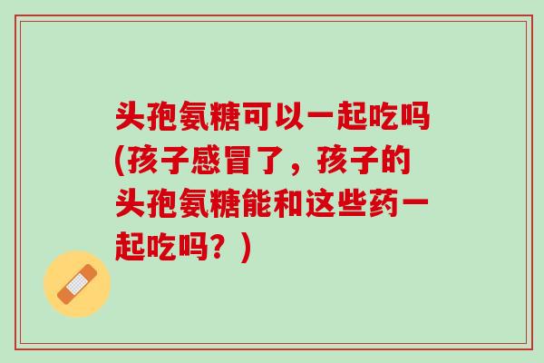头孢氨糖可以一起吃吗(孩子感冒了，孩子的头孢氨糖能和这些药一起吃吗？)