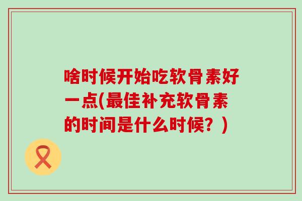 啥时候开始吃软骨素好一点(最佳补充软骨素的时间是什么时候？)