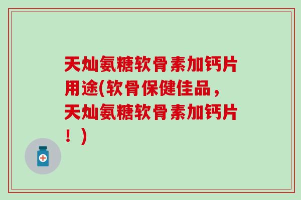 天灿氨糖软骨素加钙片用途(软骨保健佳品，天灿氨糖软骨素加钙片！)