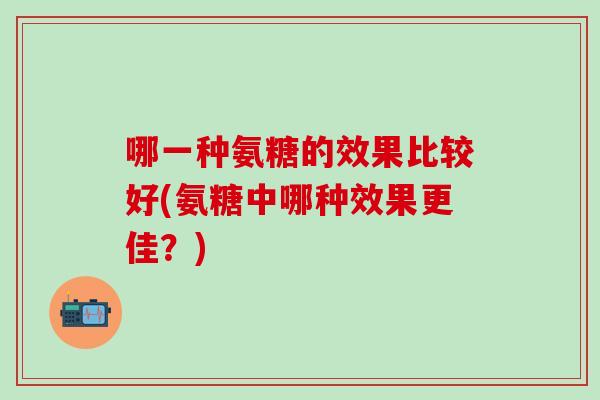 哪一种氨糖的效果比较好(氨糖中哪种效果更佳？)