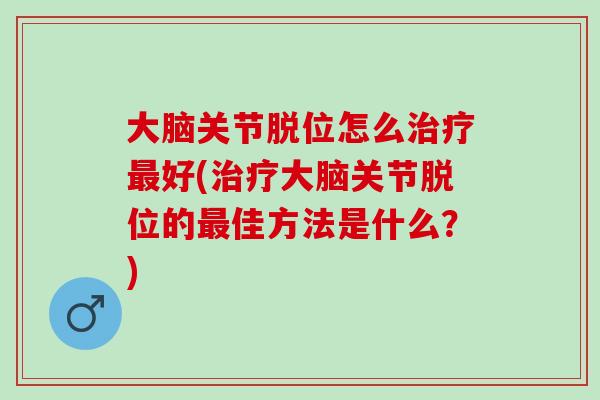 大脑关节脱位怎么治疗最好(治疗大脑关节脱位的最佳方法是什么？)