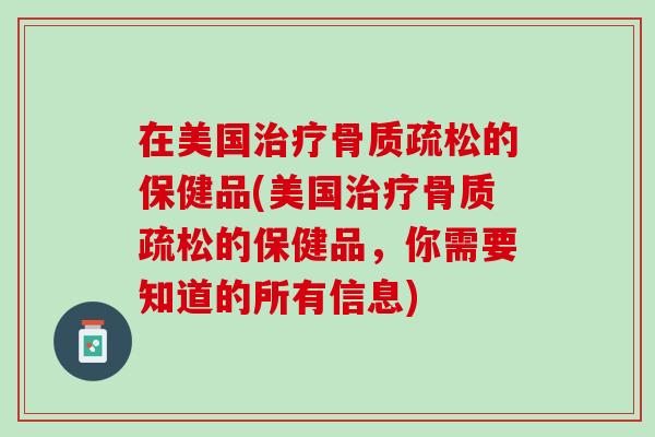 在美国治疗骨质疏松的保健品(美国治疗骨质疏松的保健品，你需要知道的所有信息)