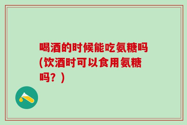 喝酒的时候能吃氨糖吗(饮酒时可以食用氨糖吗？)