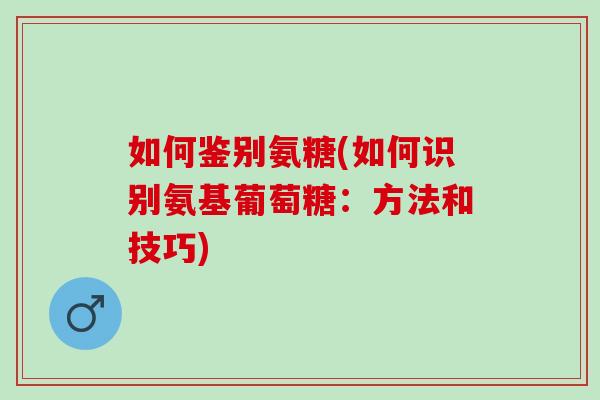 如何鉴别氨糖(如何识别氨基葡萄糖：方法和技巧)