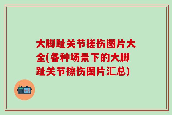 大脚趾关节搓伤图片大全(各种场景下的大脚趾关节擦伤图片汇总)