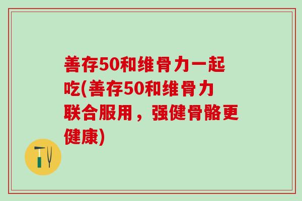 善存50和维骨力一起吃(善存50和维骨力联合服用，强健骨骼更健康)