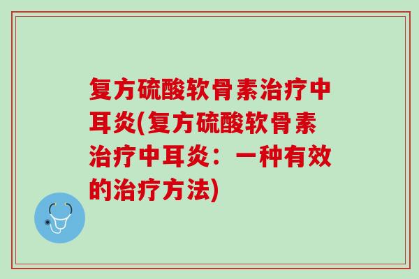 复方硫酸软骨素治疗中耳炎(复方硫酸软骨素治疗中耳炎：一种有效的治疗方法)