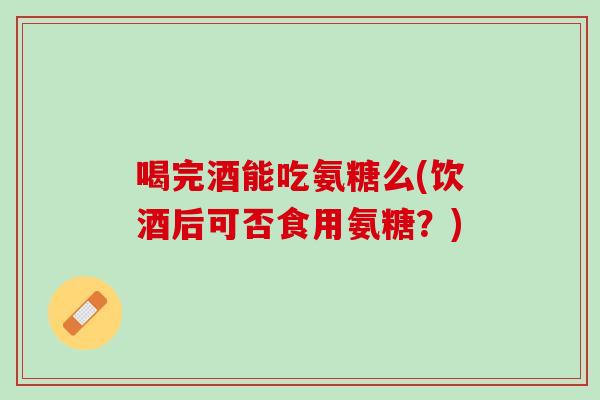 喝完酒能吃氨糖么(饮酒后可否食用氨糖？)