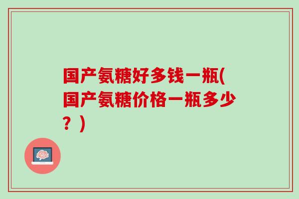 国产氨糖好多钱一瓶(国产氨糖价格一瓶多少？)