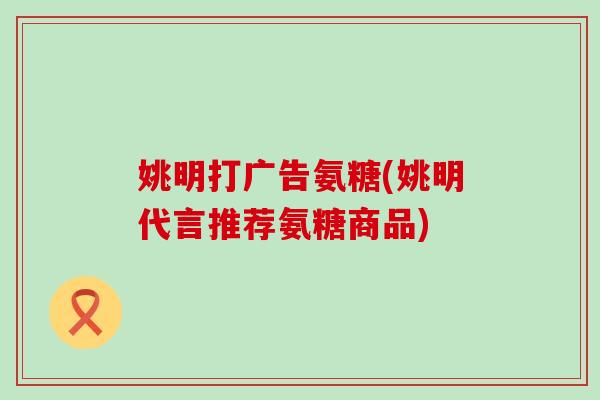 姚明打广告氨糖(姚明代言推荐氨糖商品)