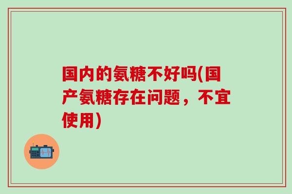 国内的氨糖不好吗(国产氨糖存在问题，不宜使用)