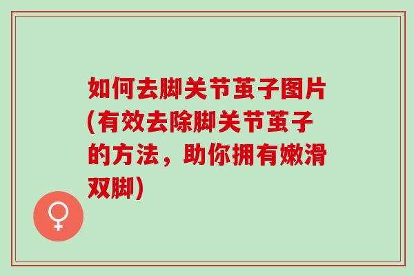 如何去脚关节茧子图片(有效去除脚关节茧子的方法，助你拥有嫩滑双脚)
