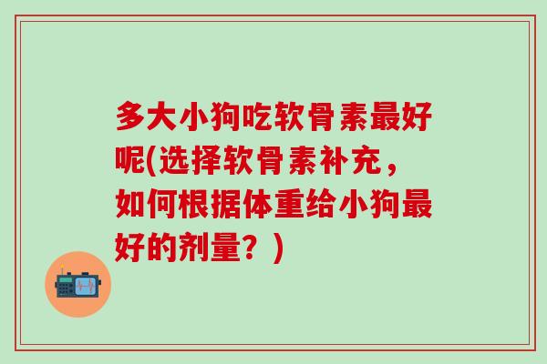 多大小狗吃软骨素最好呢(选择软骨素补充，如何根据体重给小狗最好的剂量？)