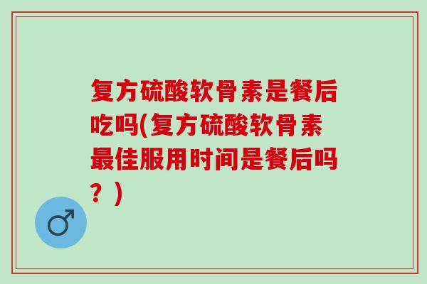 复方硫酸软骨素是餐后吃吗(复方硫酸软骨素最佳服用时间是餐后吗？)