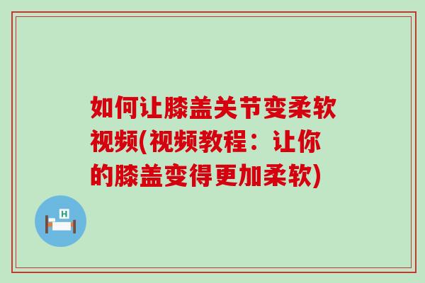 如何让膝盖关节变柔软视频(视频教程：让你的膝盖变得更加柔软)