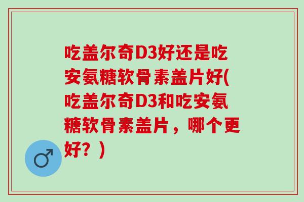 吃盖尔奇D3好还是吃安氨糖软骨素盖片好(吃盖尔奇D3和吃安氨糖软骨素盖片，哪个更好？)
