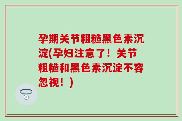 孕期关节粗糙黑色素沉淀(孕妇注意了！关节粗糙和黑色素沉淀不容忽视！)