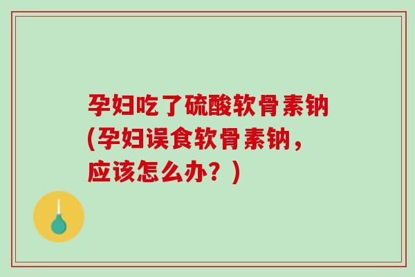孕妇吃了硫酸软骨素钠(孕妇误食软骨素钠，应该怎么办？)