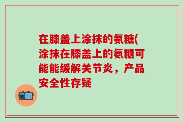 在膝盖上涂抹的氨糖(涂抹在膝盖上的氨糖可能能缓解关节炎，产品安全性存疑