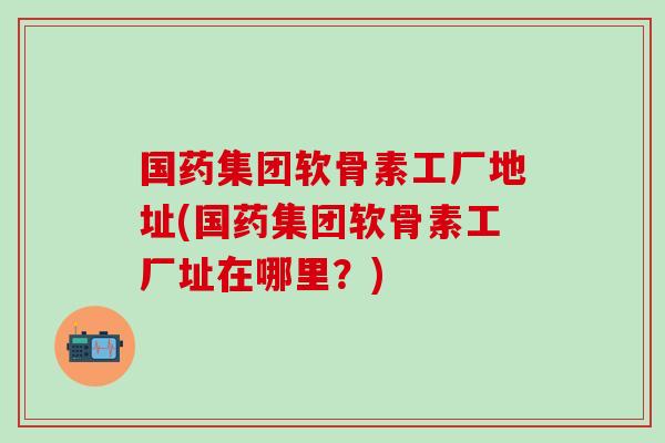 国药集团软骨素工厂地址(国药集团软骨素工厂址在哪里？)