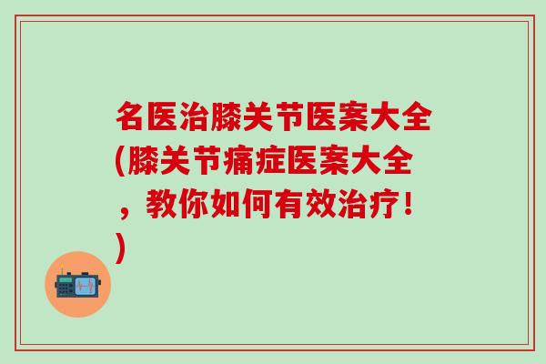 名医治膝关节医案大全(膝关节痛症医案大全，教你如何有效治疗！)