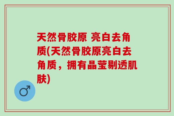 天然骨胶原 亮白去角质(天然骨胶原亮白去角质，拥有晶莹剔透肌肤)