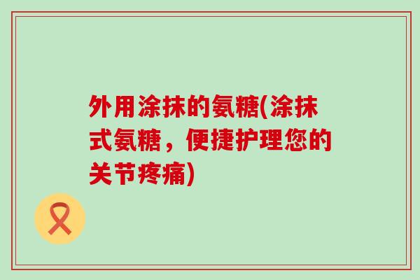外用涂抹的氨糖(涂抹式氨糖，便捷护理您的关节疼痛)