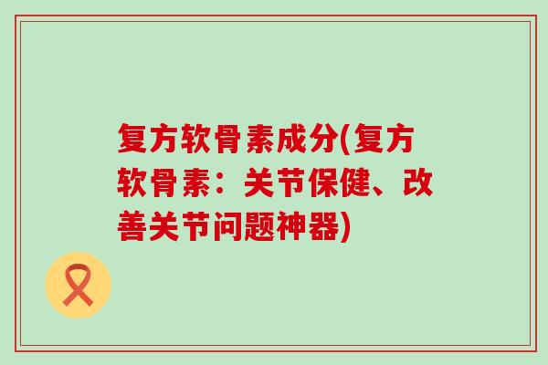 复方软骨素成分(复方软骨素：关节保健、改善关节问题神器)