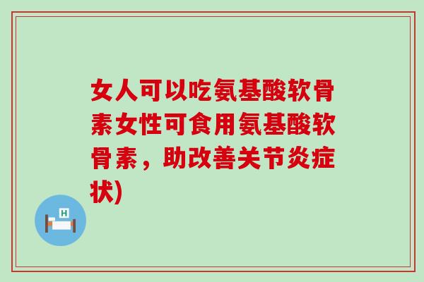 女人可以吃氨基酸软骨素女性可食用氨基酸软骨素，助改善关节炎症状)