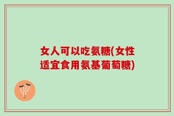 女人可以吃氨糖(女性适宜食用氨基葡萄糖)