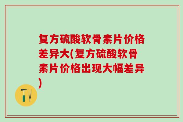 复方硫酸软骨素片价格差异大(复方硫酸软骨素片价格出现大幅差异)