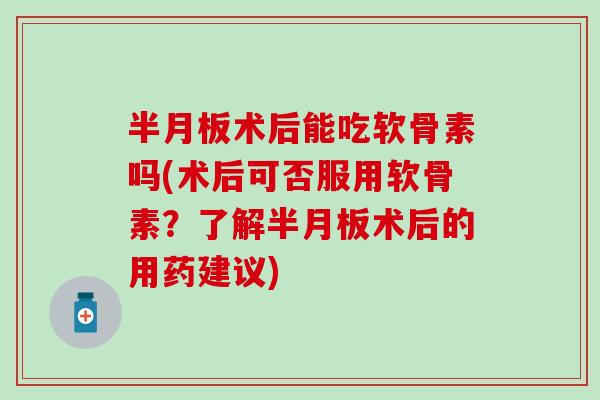 半月板术后能吃软骨素吗(术后可否服用软骨素？了解半月板术后的用药建议)