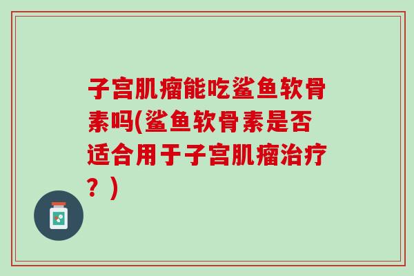 子宫肌瘤能吃鲨鱼软骨素吗(鲨鱼软骨素是否适合用于子宫肌瘤治疗？)