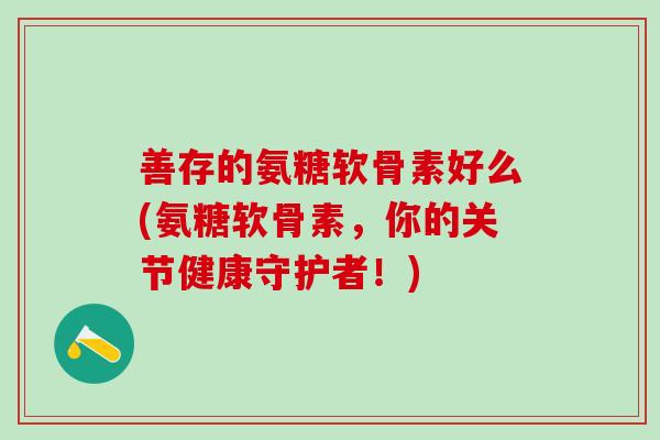善存的氨糖软骨素好么(氨糖软骨素，你的关节健康守护者！)
