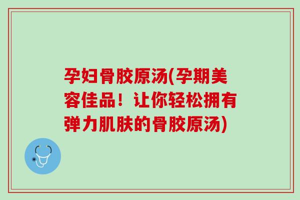 孕妇骨胶原汤(孕期美容佳品！让你轻松拥有弹力肌肤的骨胶原汤)