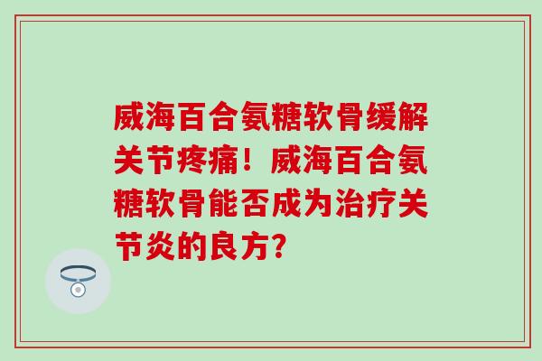威海百合氨糖软骨缓解关节疼痛！威海百合氨糖软骨能否成为治疗关节炎的良方？