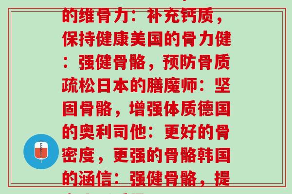 各个国家维骨力(中国的维骨力：补充钙质，保持健康美国的骨力健：强健骨骼，预防骨质疏松日本的膳魔师：坚固骨骼，增强体质德国的奥利司他：更好的骨密度，更强的骨骼韩国的涵信：强健骨骼，提高生活质量)