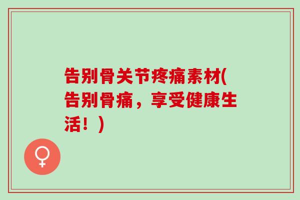 告别骨关节疼痛素材(告别骨痛，享受健康生活！)