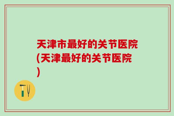 天津市最好的关节医院(天津最好的关节医院)