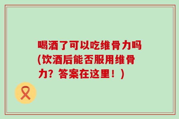 喝酒了可以吃维骨力吗(饮酒后能否服用维骨力？答案在这里！)