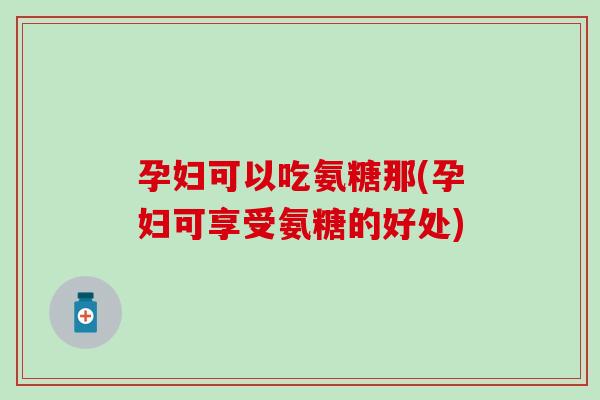 孕妇可以吃氨糖那(孕妇可享受氨糖的好处)