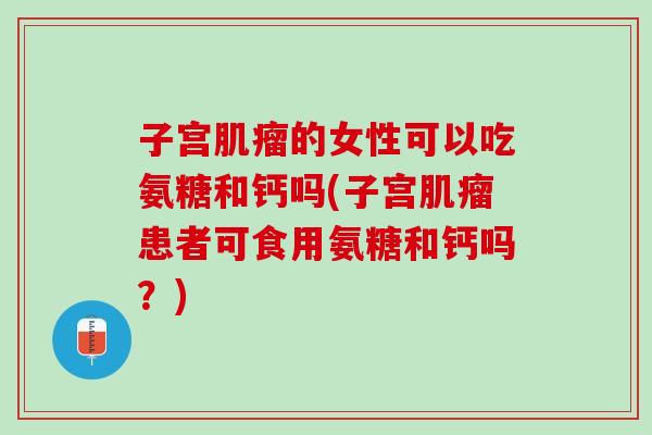 子宫肌瘤的女性可以吃氨糖和钙吗(子宫肌瘤患者可食用氨糖和钙吗？)