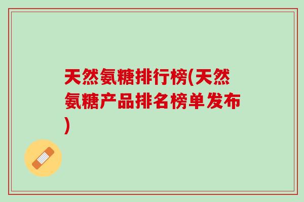 天然氨糖排行榜(天然氨糖产品排名榜单发布)