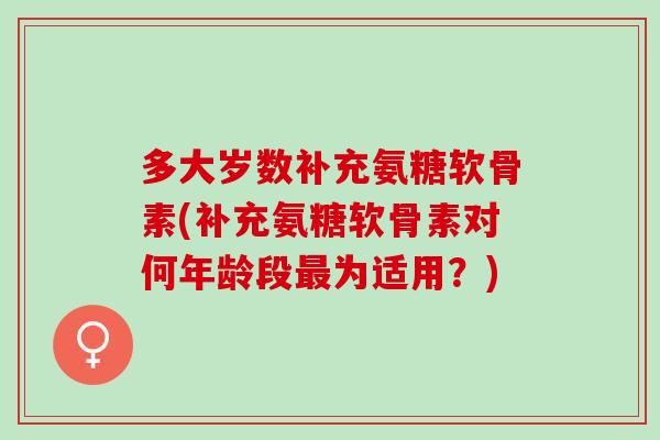 多大岁数补充氨糖软骨素(补充氨糖软骨素对何年龄段最为适用？)