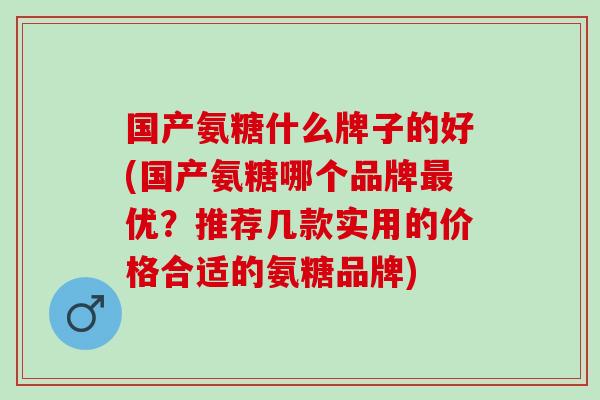 国产氨糖什么牌子的好(国产氨糖哪个品牌最优？推荐几款实用的价格合适的氨糖品牌)
