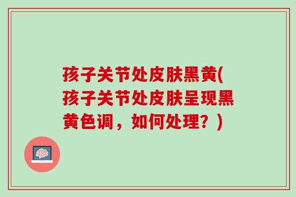 孩子关节处皮肤黑黄(孩子关节处皮肤呈现黑黄色调，如何处理？)