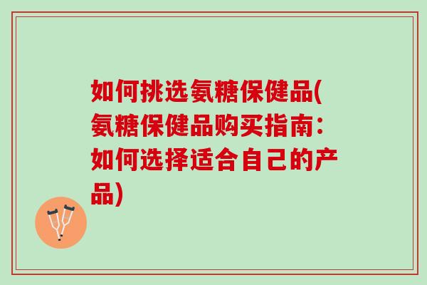 如何挑选氨糖保健品(氨糖保健品购买指南：如何选择适合自己的产品)