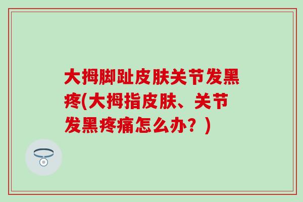 大拇脚趾皮肤关节发黑疼(大拇指皮肤、关节发黑疼痛怎么办？)